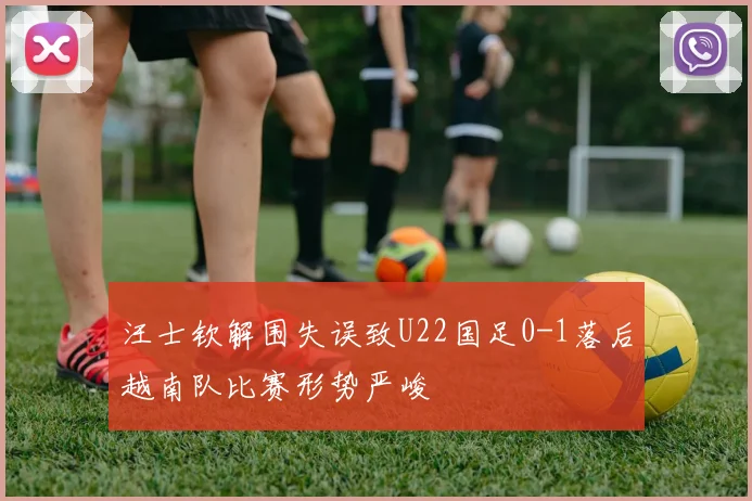 汪士钦解围失误致U22国足0-1落后越南队比赛形势严峻