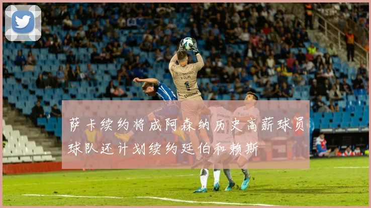 萨卡续约将成阿森纳历史高薪球员球队还计划续约廷伯和赖斯