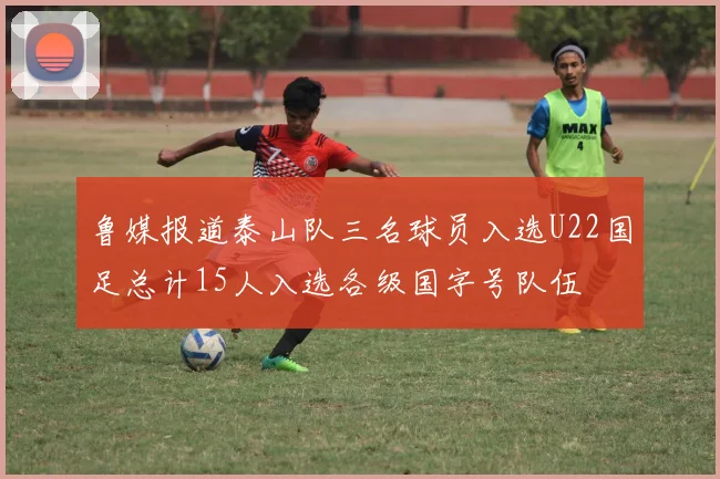 鲁媒报道泰山队三名球员入选U22国足总计15人入选各级国字号队伍