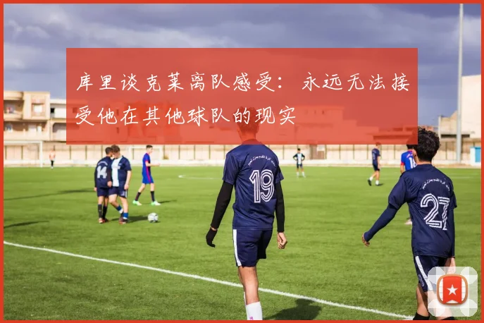 库里谈克莱离队感受：永远无法接受他在其他球队的现实