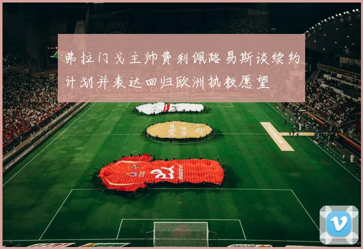 弗拉门戈主帅费利佩路易斯谈续约计划并表达回归欧洲执教愿望