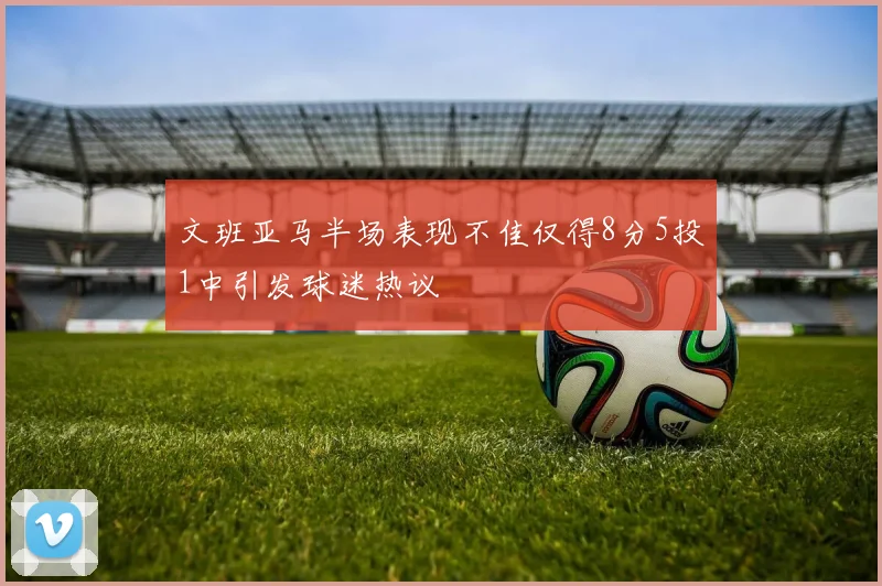 文班亚马半场表现不佳仅得8分5投1中引发球迷热议