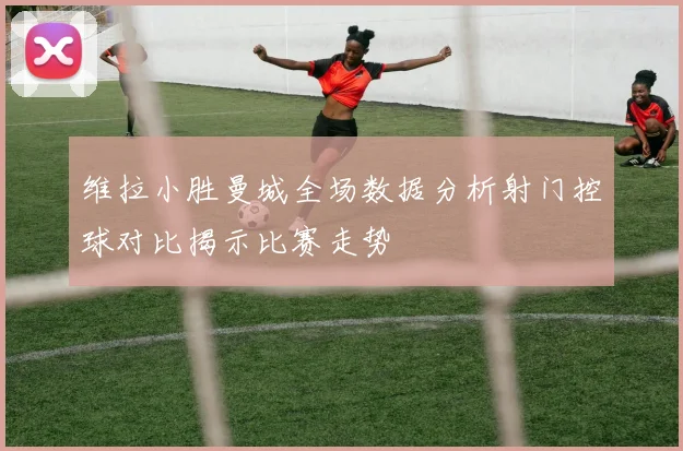 维拉小胜曼城全场数据分析射门控球对比揭示比赛走势
