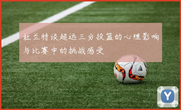 杜兰特谈超远三分投篮的心理影响与比赛中的挑战感受