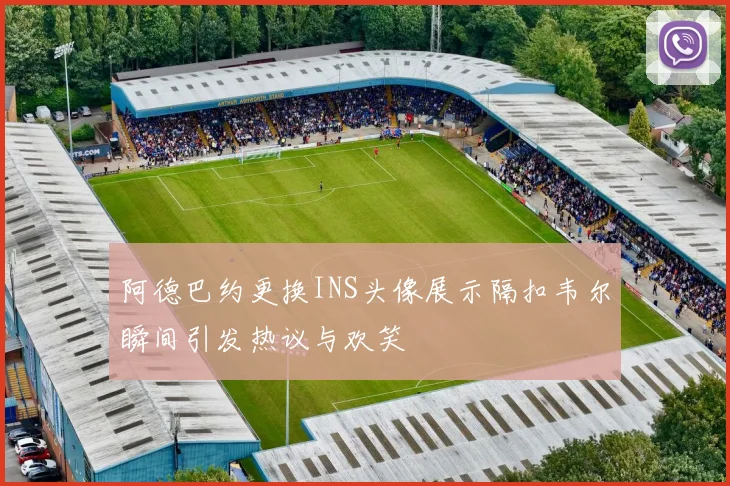阿德巴约更换INS头像展示隔扣韦尔瞬间引发热议与欢笑