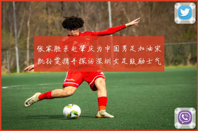 张家胜亲赴肇庆为中国男足加油宋凯孙雯携手探访深圳女足鼓励士气
