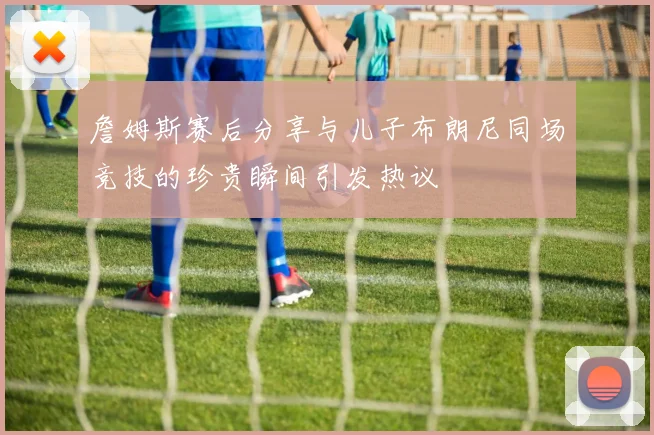 詹姆斯赛后分享与儿子布朗尼同场竞技的珍贵瞬间引发热议