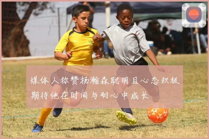 媒体人称赞杨瀚森聪明且心态积极期待他在时间与耐心中成长