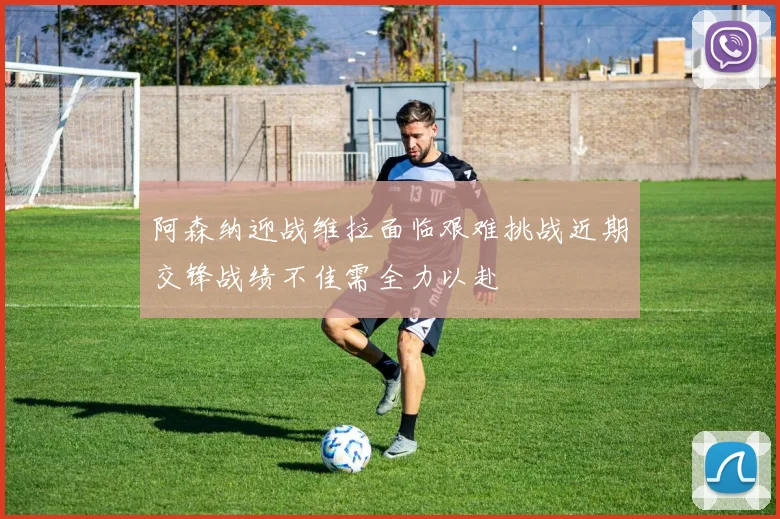 阿森纳迎战维拉面临艰难挑战近期交锋战绩不佳需全力以赴