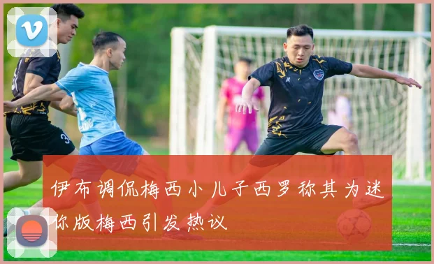 伊布调侃梅西小儿子西罗称其为迷你版梅西引发热议