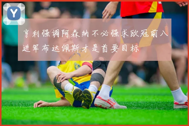 亨利强调阿森纳不必强求欧冠前八进军布达佩斯才是首要目标