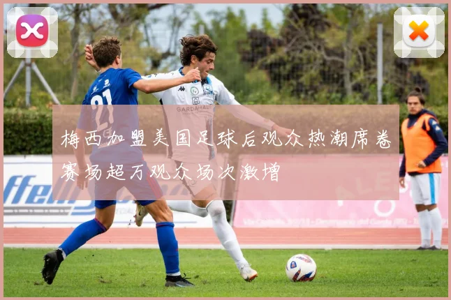 梅西加盟美国足球后观众热潮席卷赛场超万观众场次激增