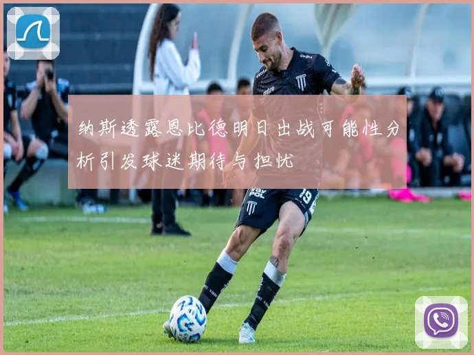 纳斯透露恩比德明日出战可能性分析引发球迷期待与担忧