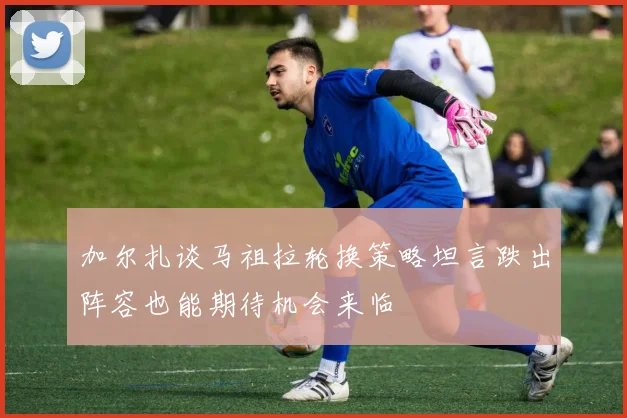 加尔扎谈马祖拉轮换策略坦言跌出阵容也能期待机会来临