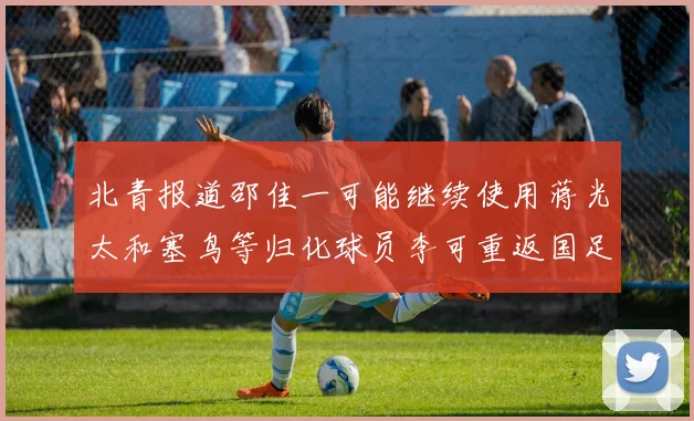 北青报道邵佳一可能继续使用蒋光太和塞鸟等归化球员李可重返国足需进一步沟通