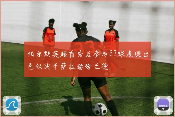 帕尔默英超首秀后参与57球表现出色仅次于萨拉赫哈兰德