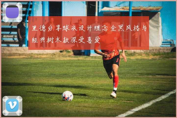 里德分享球衣设计理念全黑风格与经典树木款深受喜爱