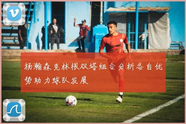杨瀚森克林根双塔组合分析各自优势助力球队发展
